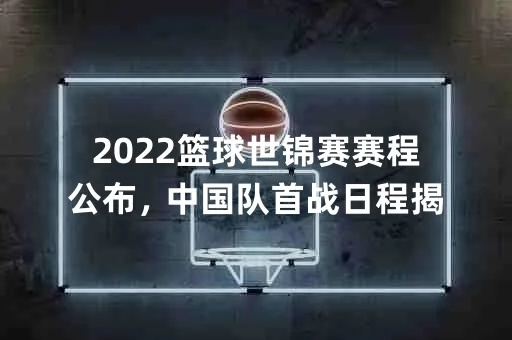 2022篮球世锦赛赛程公布，中国队首战日程揭晓-第3张图片-www.211178.com_果博福布斯