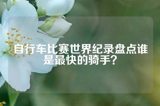 自行车比赛世界纪录盘点谁是最快的骑手？